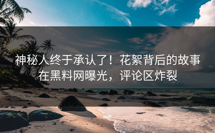 神秘人终于承认了！花絮背后的故事在黑料网曝光，评论区炸裂