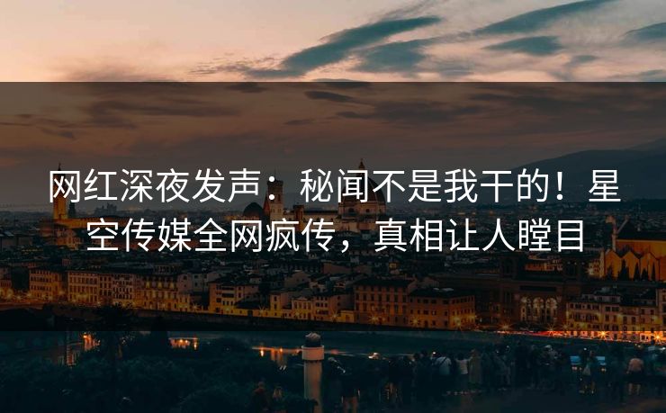 网红深夜发声：秘闻不是我干的！星空传媒全网疯传，真相让人瞠目