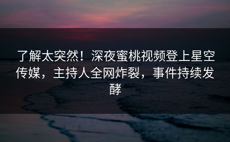 了解太突然！深夜蜜桃视频登上星空传媒，主持人全网炸裂，事件持续发酵