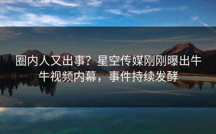 圈内人又出事？星空传媒刚刚曝出牛牛视频内幕，事件持续发酵