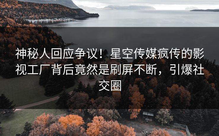 神秘人回应争议！星空传媒疯传的影视工厂背后竟然是刷屏不断，引爆社交圈