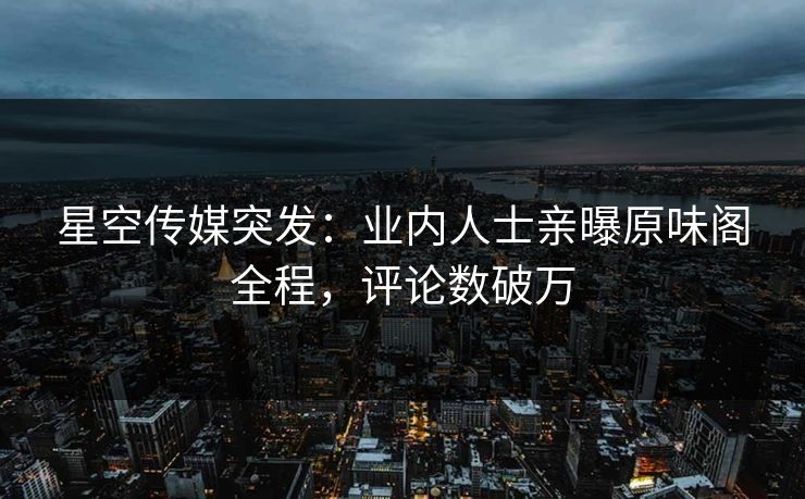 星空传媒突发：业内人士亲曝原味阁全程，评论数破万