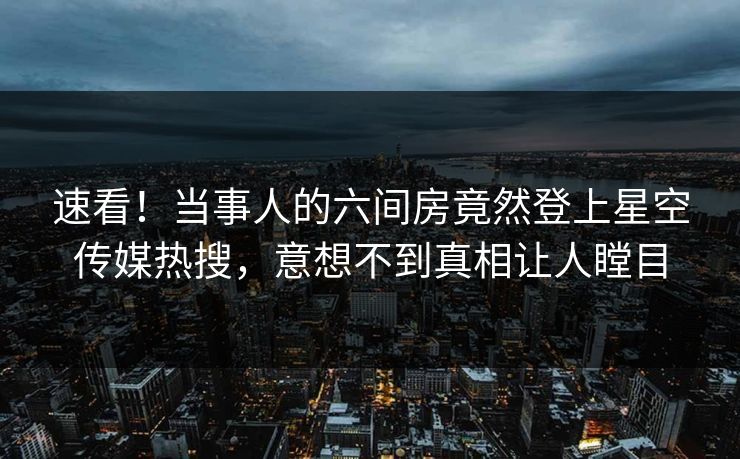 速看！当事人的六间房竟然登上星空传媒热搜，意想不到真相让人瞠目