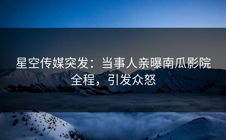 星空传媒突发：当事人亲曝南瓜影院全程，引发众怒