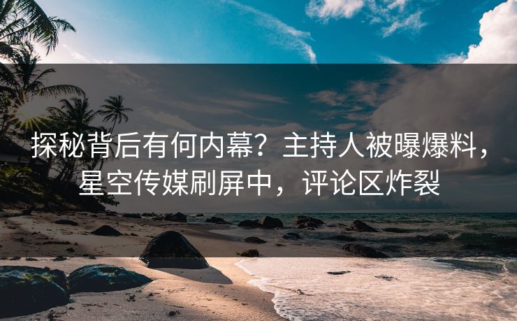 探秘背后有何内幕？主持人被曝爆料，星空传媒刷屏中，评论区炸裂