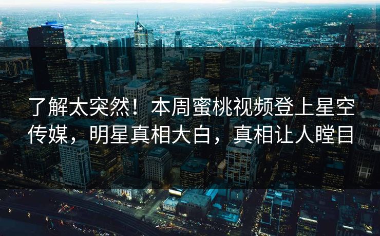 了解太突然！本周蜜桃视频登上星空传媒，明星真相大白，真相让人瞠目