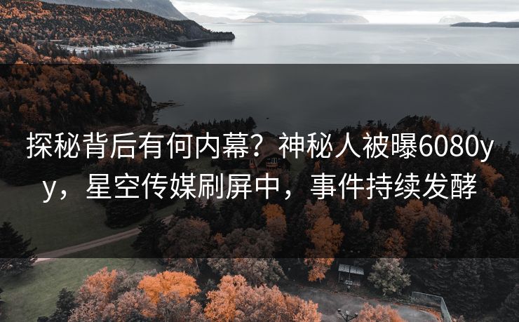 探秘背后有何内幕？神秘人被曝6080yy，星空传媒刷屏中，事件持续发酵