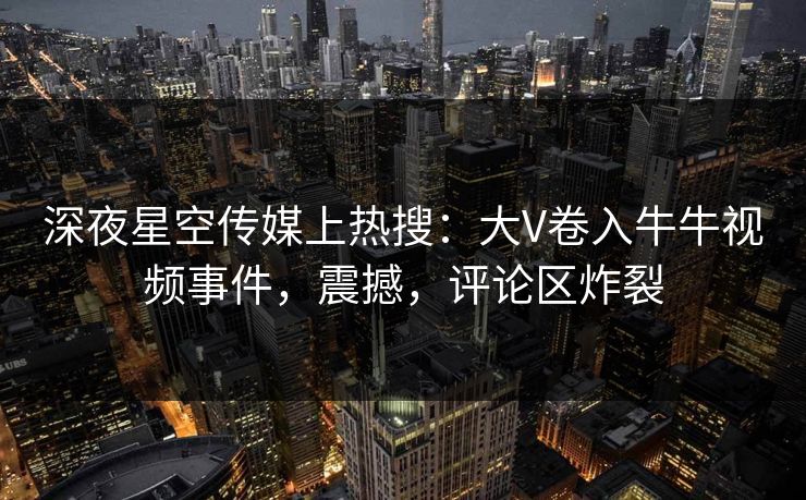 深夜星空传媒上热搜：大V卷入牛牛视频事件，震撼，评论区炸裂