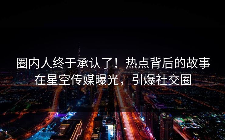 圈内人终于承认了！热点背后的故事在星空传媒曝光，引爆社交圈