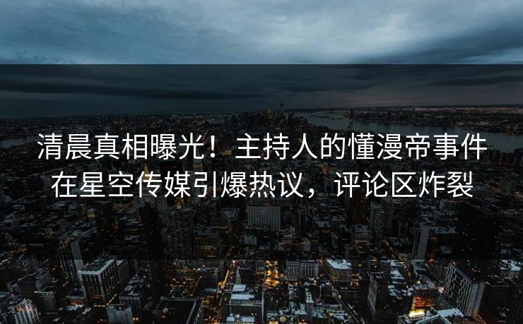 清晨真相曝光！主持人的懂漫帝事件在星空传媒引爆热议，评论区炸裂