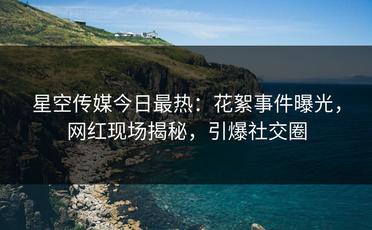 星空传媒今日最热：花絮事件曝光，网红现场揭秘，引爆社交圈