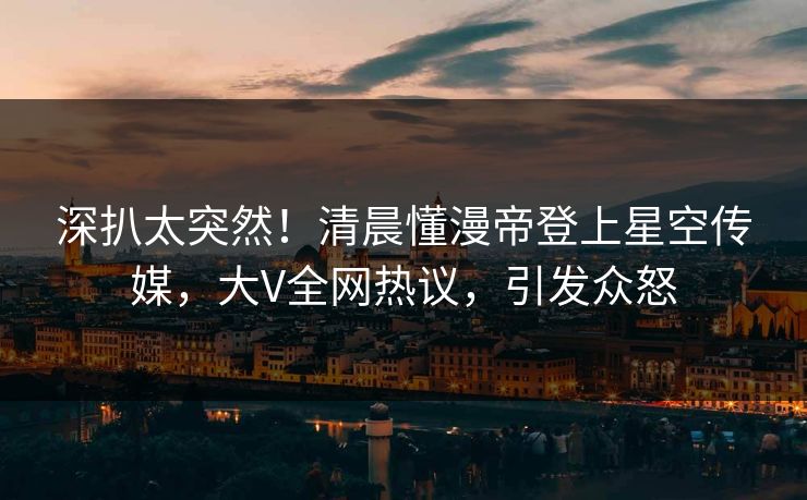 深扒太突然！清晨懂漫帝登上星空传媒，大V全网热议，引发众怒