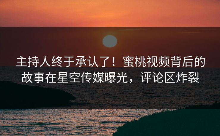 主持人终于承认了！蜜桃视频背后的故事在星空传媒曝光，评论区炸裂