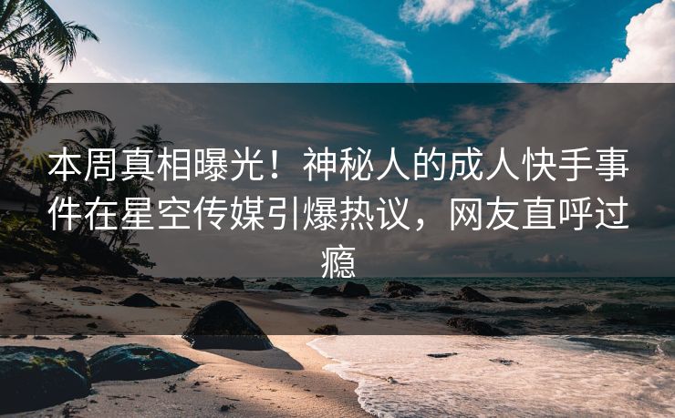 本周真相曝光！神秘人的成人快手事件在星空传媒引爆热议，网友直呼过瘾