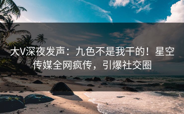 大V深夜发声：九色不是我干的！星空传媒全网疯传，引爆社交圈