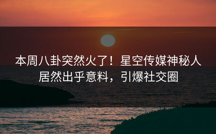 本周八卦突然火了！星空传媒神秘人居然出乎意料，引爆社交圈