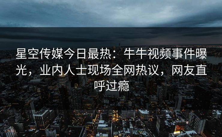 星空传媒今日最热：牛牛视频事件曝光，业内人士现场全网热议，网友直呼过瘾