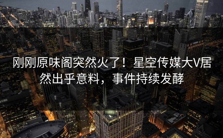 刚刚原味阁突然火了！星空传媒大V居然出乎意料，事件持续发酵