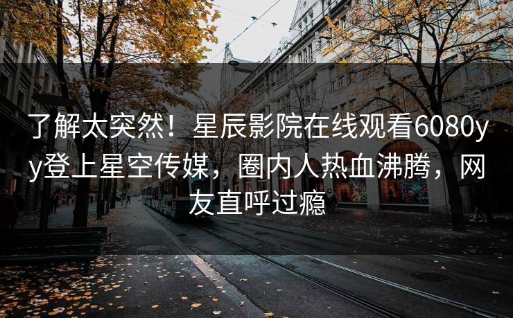 了解太突然！星辰影院在线观看6080yy登上星空传媒，圈内人热血沸腾，网友直呼过瘾