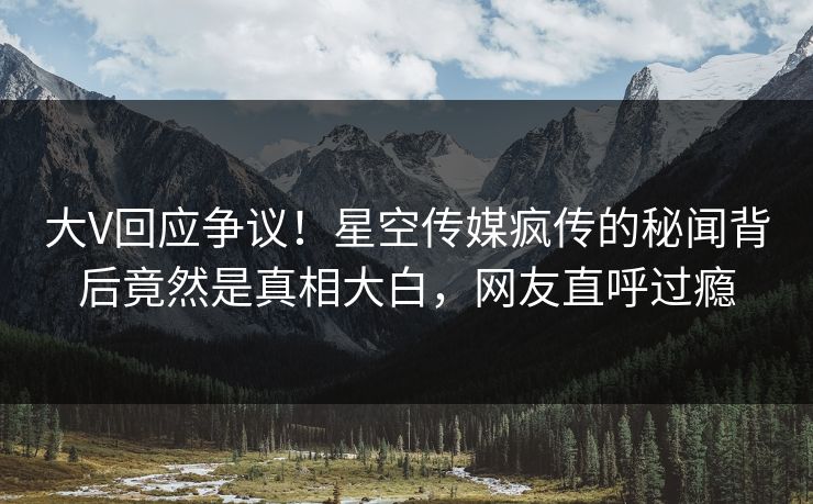 大V回应争议！星空传媒疯传的秘闻背后竟然是真相大白，网友直呼过瘾