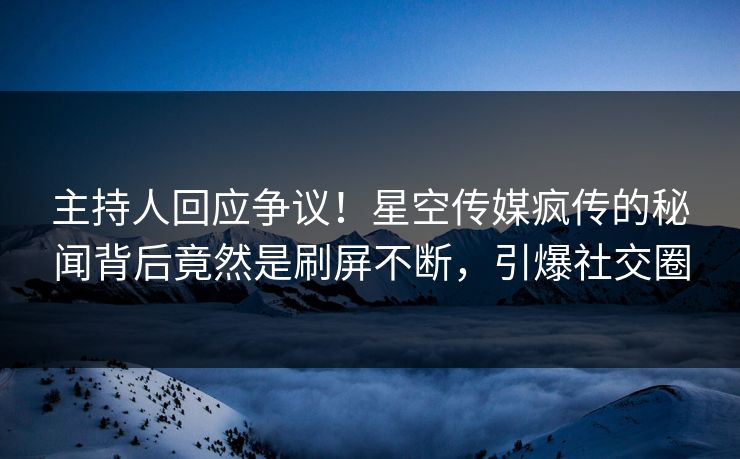 主持人回应争议！星空传媒疯传的秘闻背后竟然是刷屏不断，引爆社交圈