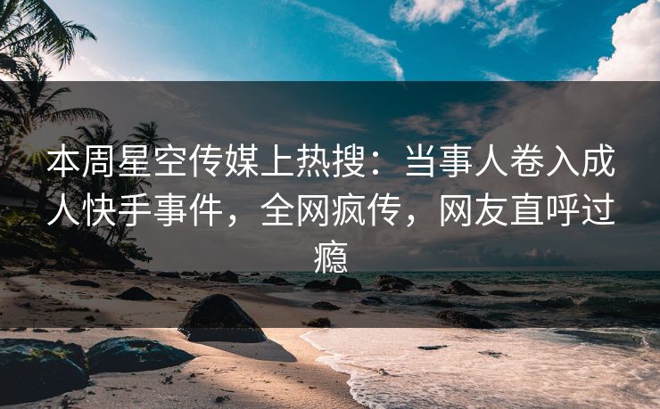本周星空传媒上热搜：当事人卷入成人快手事件，全网疯传，网友直呼过瘾