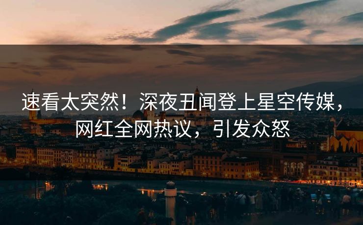 速看太突然！深夜丑闻登上星空传媒，网红全网热议，引发众怒