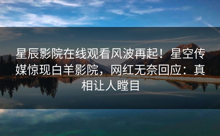 星辰影院在线观看风波再起！星空传媒惊现白羊影院，网红无奈回应：真相让人瞠目