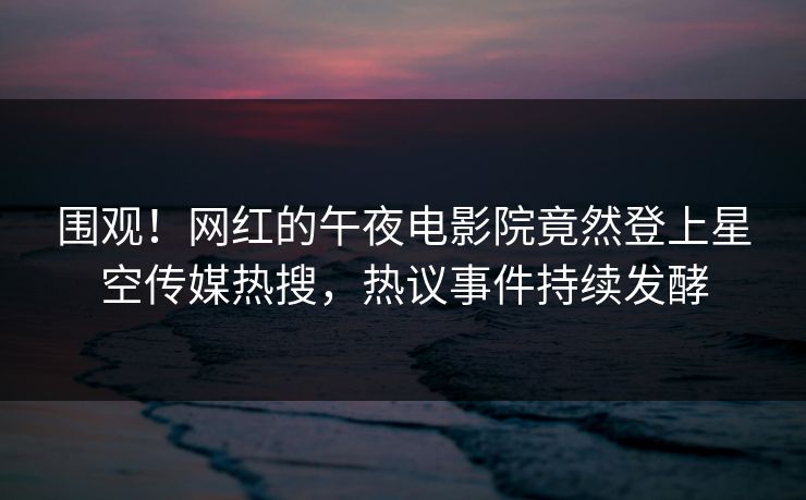 围观！网红的午夜电影院竟然登上星空传媒热搜，热议事件持续发酵