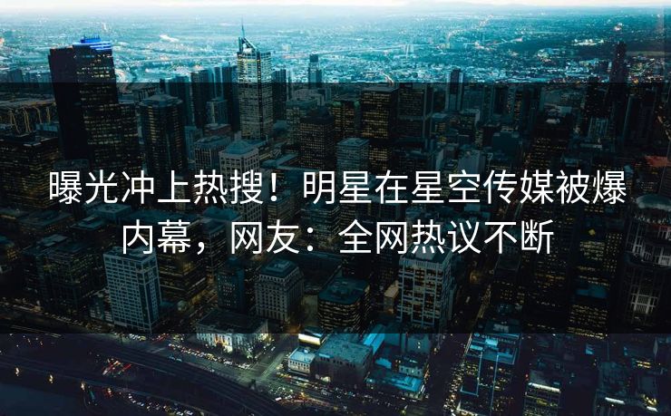 曝光冲上热搜！明星在星空传媒被爆内幕，网友：全网热议不断