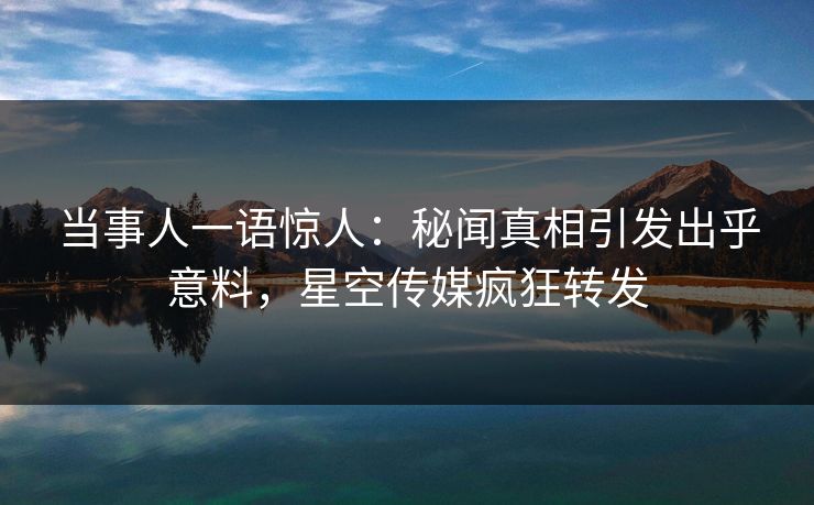 当事人一语惊人：秘闻真相引发出乎意料，星空传媒疯狂转发
