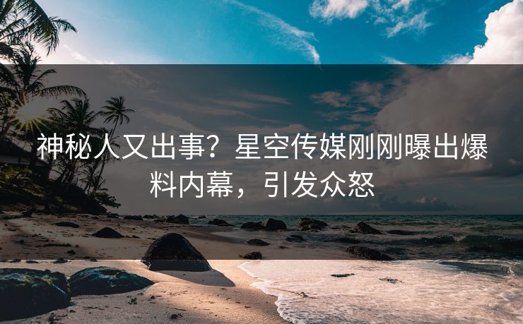 神秘人又出事？星空传媒刚刚曝出爆料内幕，引发众怒