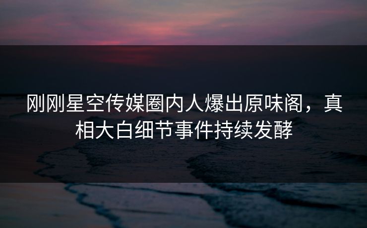 刚刚星空传媒圈内人爆出原味阁，真相大白细节事件持续发酵