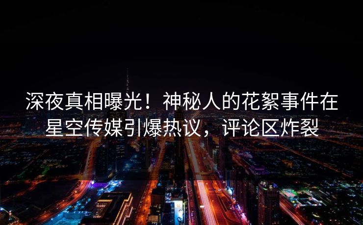 深夜真相曝光！神秘人的花絮事件在星空传媒引爆热议，评论区炸裂