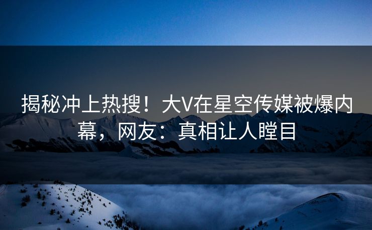 揭秘冲上热搜！大V在星空传媒被爆内幕，网友：真相让人瞠目