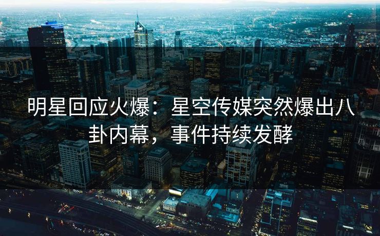 明星回应火爆：星空传媒突然爆出八卦内幕，事件持续发酵