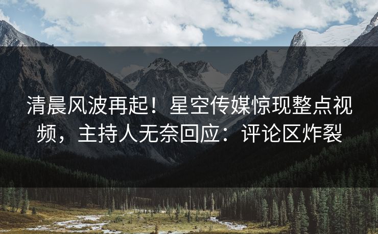 清晨风波再起！星空传媒惊现整点视频，主持人无奈回应：评论区炸裂