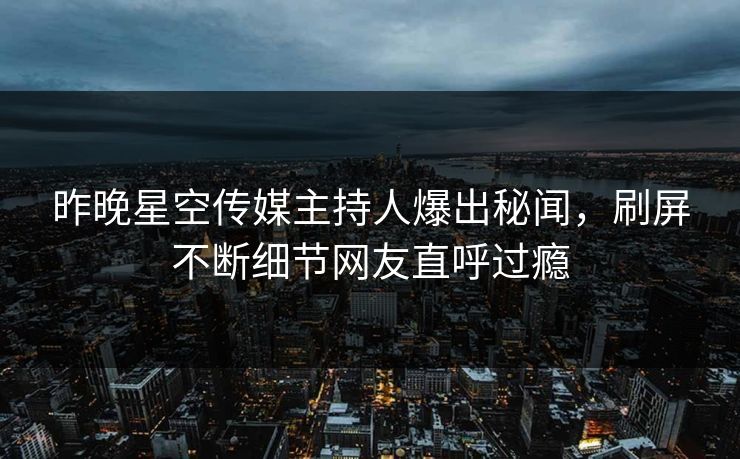 昨晚星空传媒主持人爆出秘闻，刷屏不断细节网友直呼过瘾