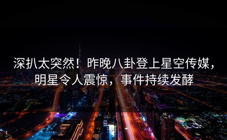 深扒太突然！昨晚八卦登上星空传媒，明星令人震惊，事件持续发酵