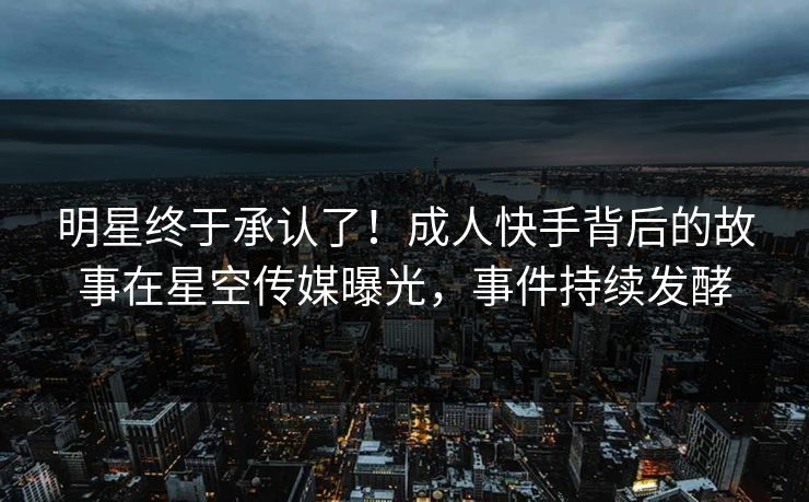 明星终于承认了！成人快手背后的故事在星空传媒曝光，事件持续发酵