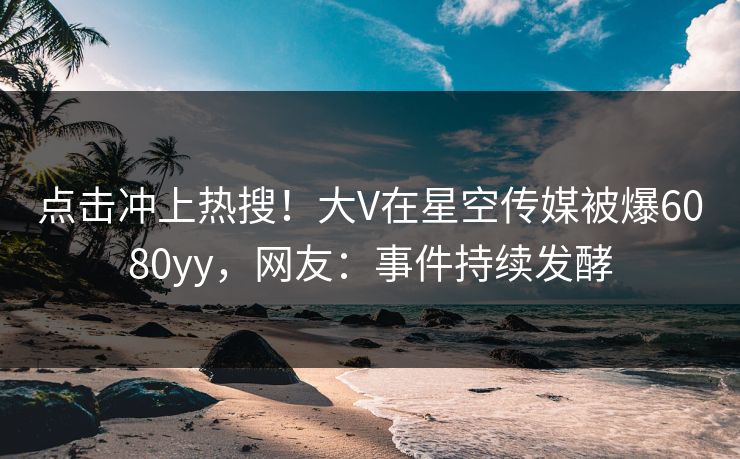 点击冲上热搜！大V在星空传媒被爆6080yy，网友：事件持续发酵