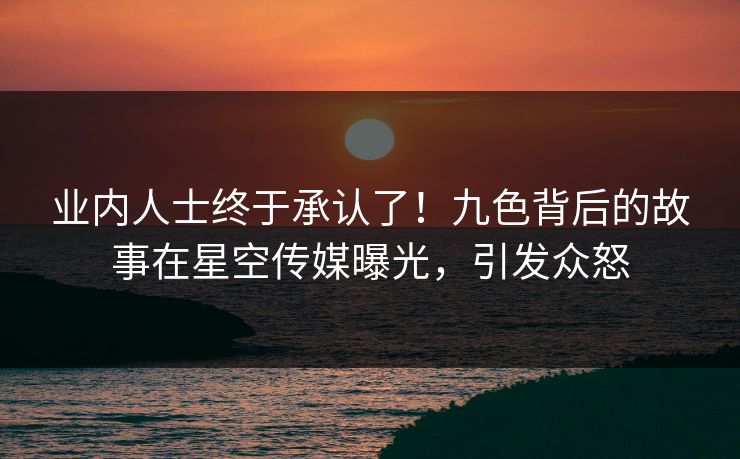业内人士终于承认了！九色背后的故事在星空传媒曝光，引发众怒