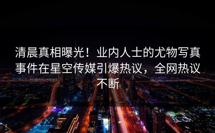 清晨真相曝光！业内人士的尤物写真事件在星空传媒引爆热议，全网热议不断