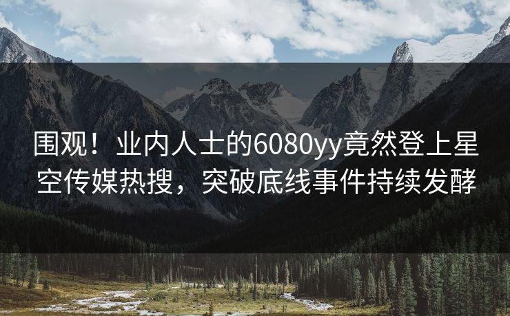 围观！业内人士的6080yy竟然登上星空传媒热搜，突破底线事件持续发酵