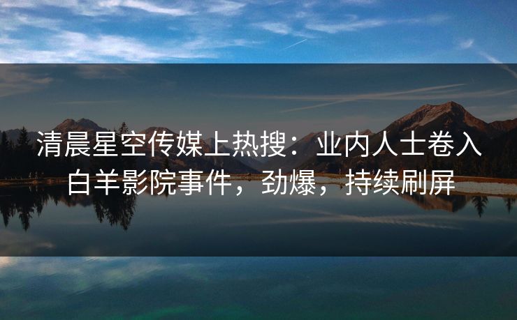 清晨星空传媒上热搜：业内人士卷入白羊影院事件，劲爆，持续刷屏
