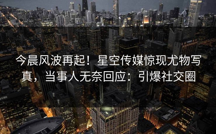 今晨风波再起！星空传媒惊现尤物写真，当事人无奈回应：引爆社交圈