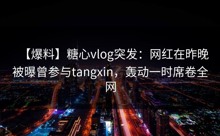 【爆料】糖心vlog突发：网红在昨晚被曝曾参与tangxin，轰动一时席卷全网