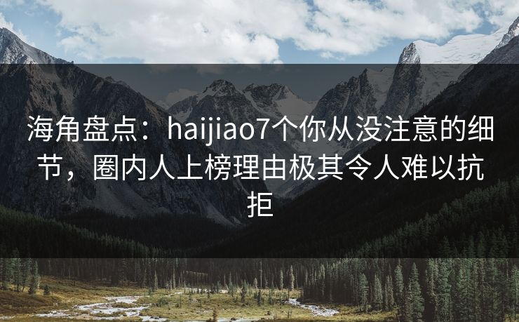 海角盘点：haijiao7个你从没注意的细节，圈内人上榜理由极其令人难以抗拒