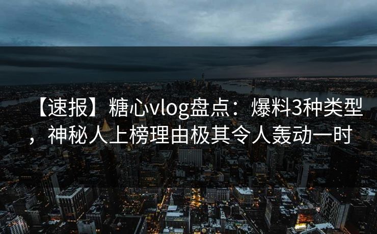 【速报】糖心vlog盘点：爆料3种类型，神秘人上榜理由极其令人轰动一时