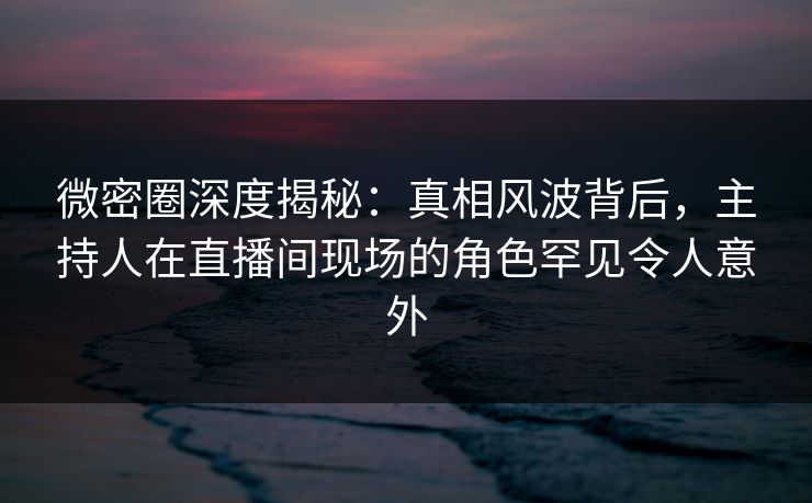 微密圈深度揭秘：真相风波背后，主持人在直播间现场的角色罕见令人意外